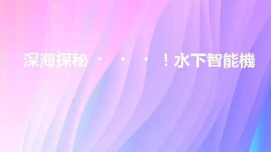 深海探秘！水下智能機(jī)器人200米打撈，揭開海底神秘面紗？